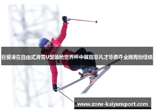谷爱凌在自由式滑雪U型场地世界杯中展现非凡才华勇夺金牌再创佳绩