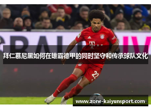 拜仁慕尼黑如何在雄霸德甲的同时坚守和传承球队文化