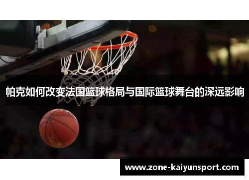 帕克如何改变法国篮球格局与国际篮球舞台的深远影响
