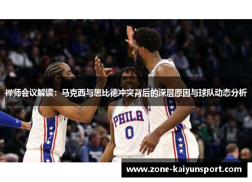 禅师会议解读:马克西与恩比德冲突背后的深层原因与球队动态分析