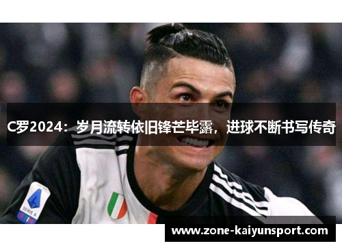 C罗2024:岁月流转依旧锋芒毕露,进球不断书写传奇