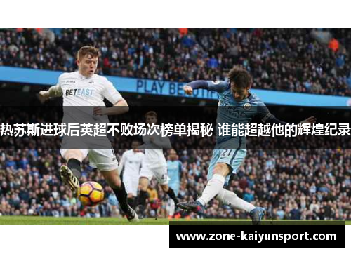 热苏斯进球后英超不败场次榜单揭秘 谁能超越他的辉煌纪录