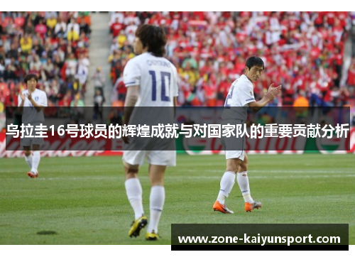 乌拉圭16号球员的辉煌成就与对国家队的重要贡献分析