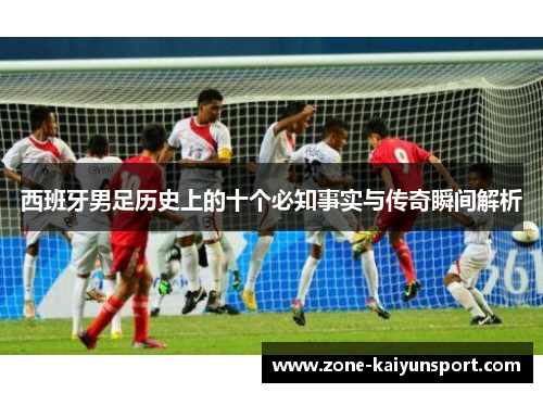 西班牙男足历史上的十个必知事实与传奇瞬间解析