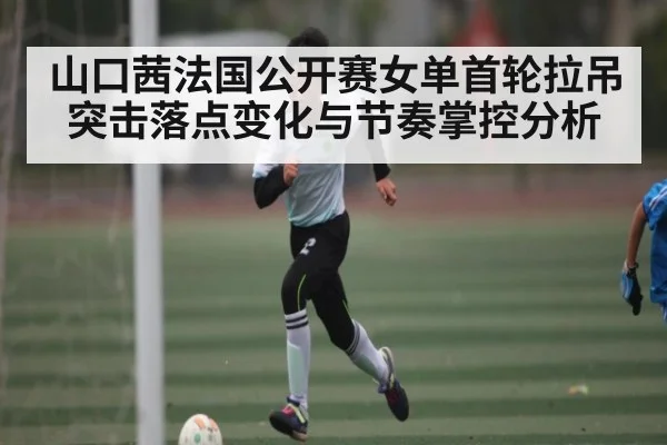 山口茜法国公开赛女单首轮拉吊突击落点变化与节奏掌控分析